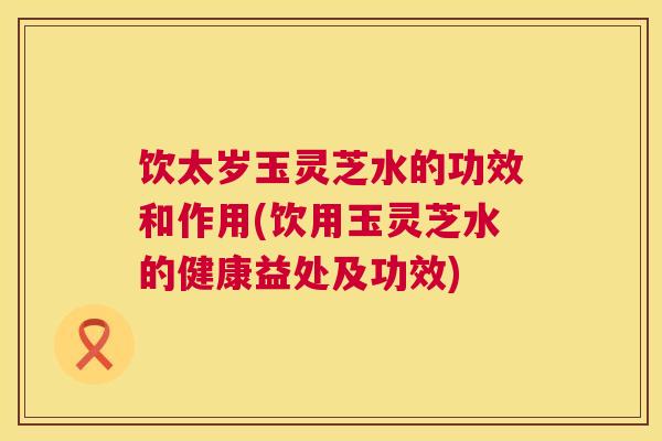 饮太岁玉灵芝水的功效和作用(饮用玉灵芝水的健康益处及功效)