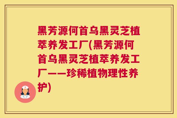 黑芳源何首乌黑灵芝植萃养发工厂(黑芳源何首乌黑灵芝植萃养发工厂——珍稀植物理性养护)