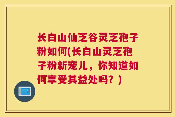 长白山仙芝谷灵芝孢子粉如何(长白山灵芝孢子粉新宠儿，你知道如何享受其益处吗？)