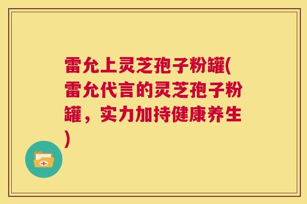 雷允上灵芝孢子粉罐(雷允代言的灵芝孢子粉罐，实力加持健康养生)