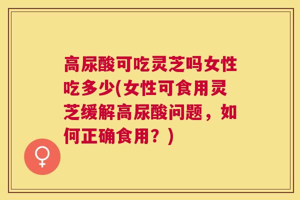 高尿酸可吃灵芝吗女性吃多少(女性可食用灵芝缓解高尿酸问题，如何正确食用？)