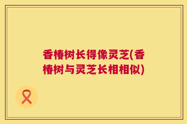 香椿树长得像灵芝(香椿树与灵芝长相相似)