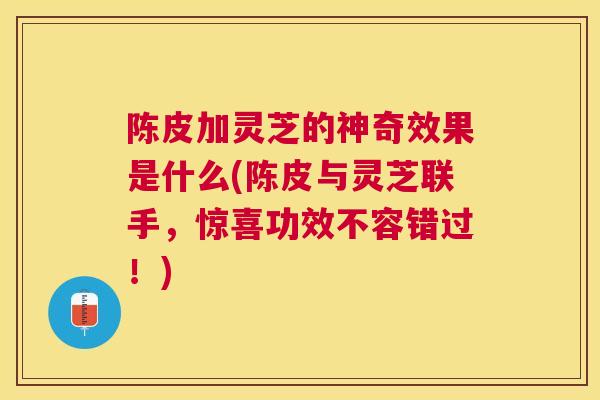 陈皮加灵芝的神奇效果是什么(陈皮与灵芝联手，惊喜功效不容错过！)