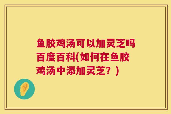 鱼胶鸡汤可以加灵芝吗百度百科(如何在鱼胶鸡汤中添加灵芝？)