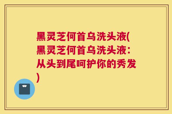 黑灵芝何首乌洗头液(黑灵芝何首乌洗头液：从头到尾呵护你的秀发)