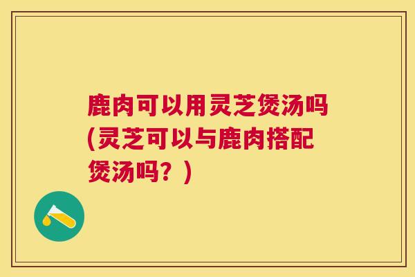 鹿肉可以用灵芝煲汤吗(灵芝可以与鹿肉搭配煲汤吗？)