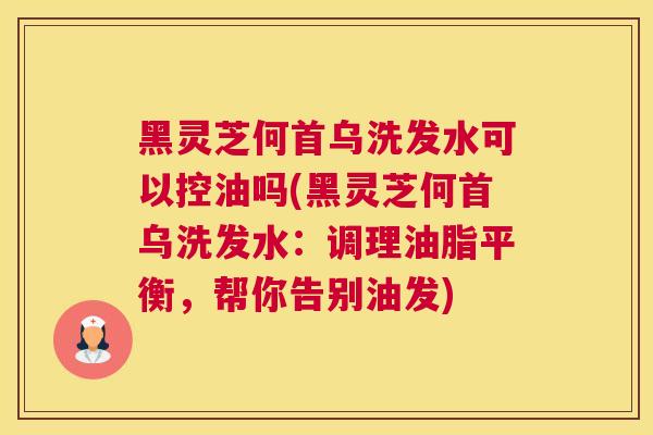 黑灵芝何首乌洗发水可以控油吗(黑灵芝何首乌洗发水：调理油脂平衡，帮你告别油发)