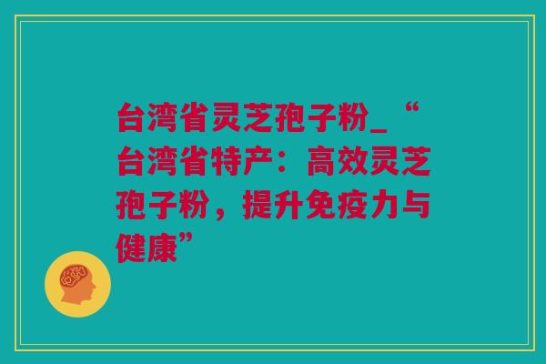 台湾省灵芝孢子粉_“台湾省特产：高效灵芝孢子粉，提升免疫力与健康”