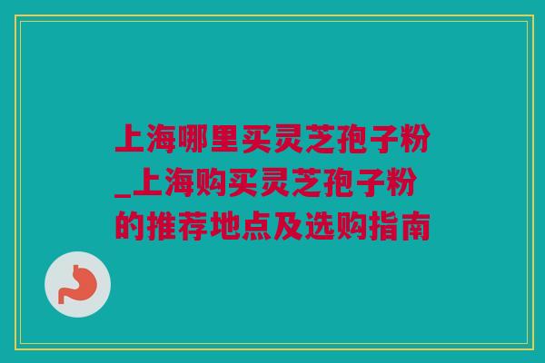 上海哪里买灵芝孢子粉_上海购买灵芝孢子粉的推荐地点及选购指南