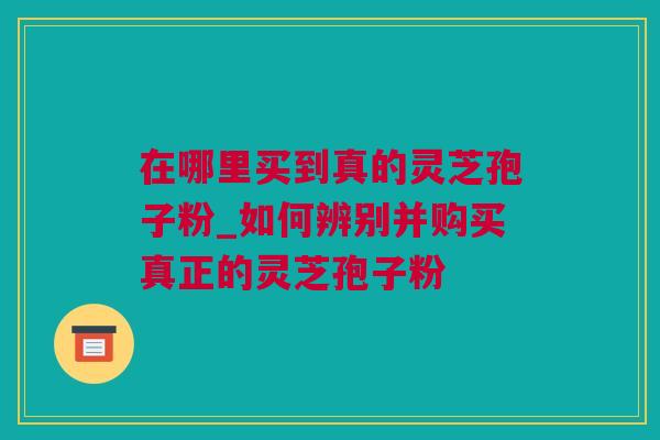 在哪里买到真的灵芝孢子粉_如何辨别并购买真正的灵芝孢子粉