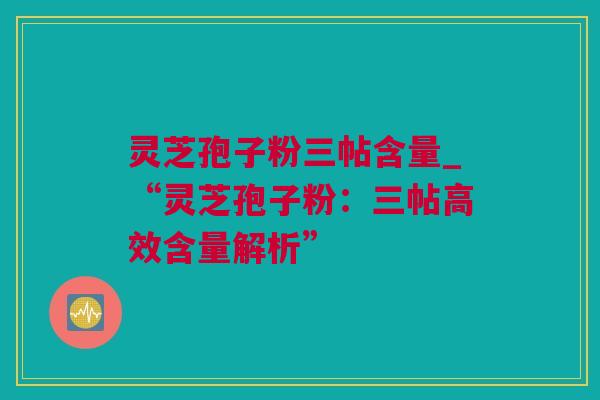 灵芝孢子粉三帖含量_“灵芝孢子粉：三帖高效含量解析”