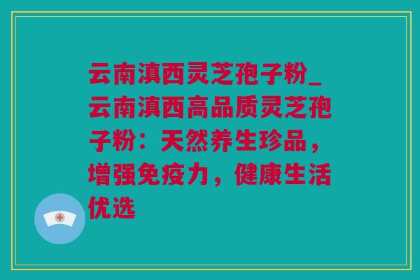 云南滇西灵芝孢子粉_云南滇西高品质灵芝孢子粉：天然养生珍品，增强免疫力，健康生活优选