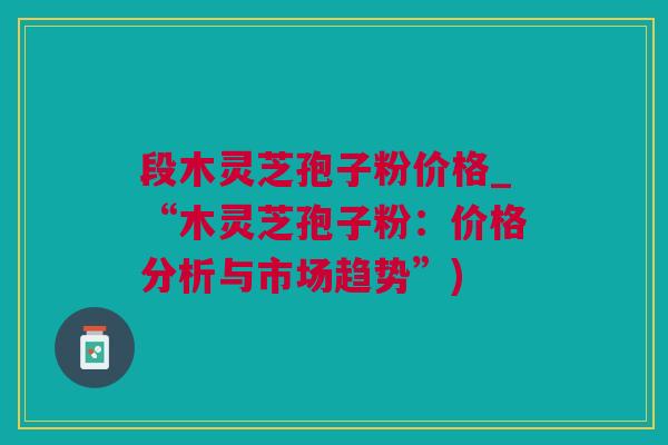 段木灵芝孢子粉价格_“木灵芝孢子粉：价格分析与市场趋势”)