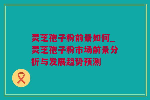 灵芝孢子粉前景如何_灵芝孢子粉市场前景分析与发展趋势预测