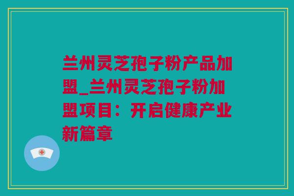 兰州灵芝孢子粉产品加盟_兰州灵芝孢子粉加盟项目：开启健康产业新篇章