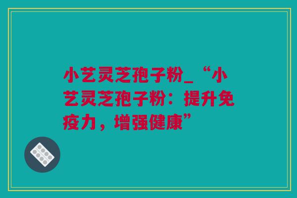 小艺灵芝孢子粉_“小艺灵芝孢子粉：提升免疫力，增强健康”