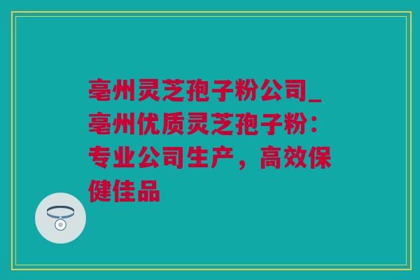 亳州灵芝孢子粉公司_亳州优质灵芝孢子粉：专业公司生产，高效保健佳品