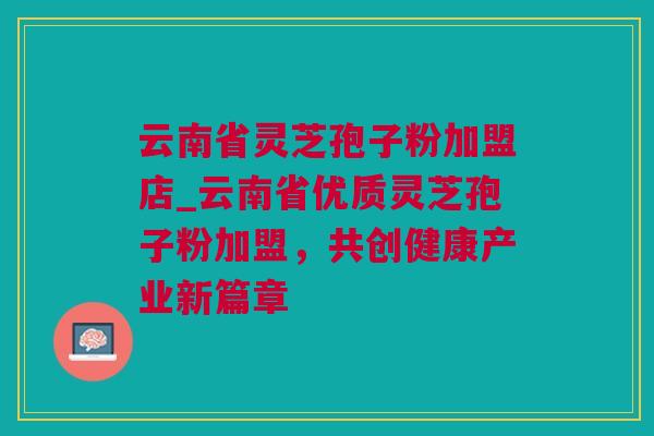 云南省灵芝孢子粉加盟店_云南省优质灵芝孢子粉加盟，共创健康产业新篇章