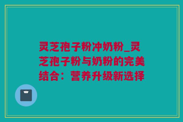 灵芝孢子粉冲奶粉_灵芝孢子粉与奶粉的完美结合：营养升级新选择