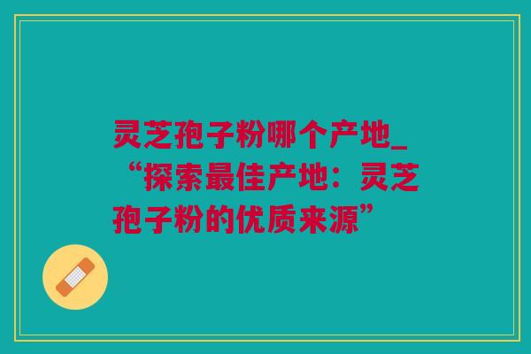灵芝孢子粉哪个产地_“探索佳产地：灵芝孢子粉的优质来源”