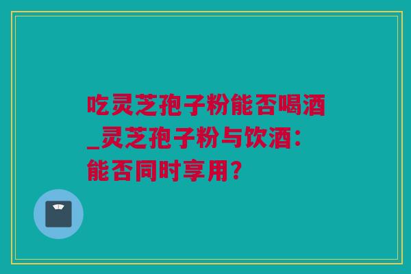 吃灵芝孢子粉能否喝酒_灵芝孢子粉与饮酒：能否同时享用？