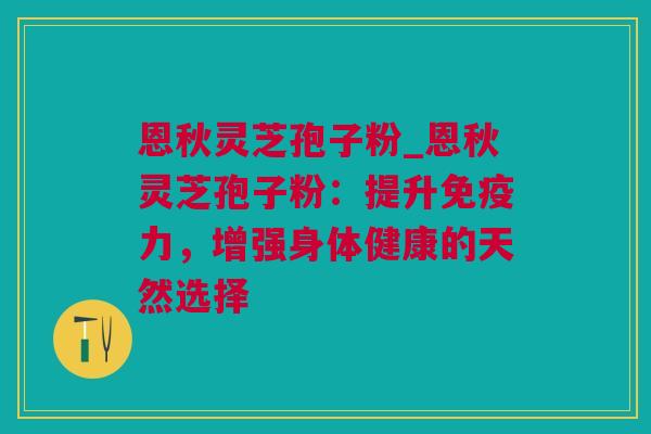 恩秋灵芝孢子粉_恩秋灵芝孢子粉：提升免疫力，增强身体健康的天然选择