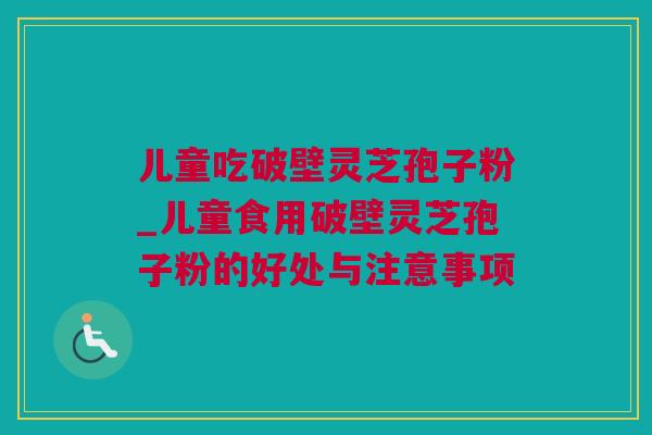 儿童吃破壁灵芝孢子粉_儿童食用破壁灵芝孢子粉的好处与注意事项