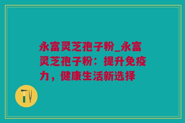 永富灵芝孢子粉_永富灵芝孢子粉：提升免疫力，健康生活新选择