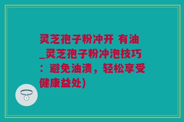 灵芝孢子粉冲开 有油_灵芝孢子粉冲泡技巧：避免油渍，轻松享受健康益处)