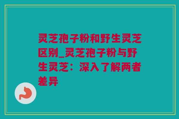 灵芝孢子粉和野生灵芝区别_灵芝孢子粉与野生灵芝：深入了解两者差异