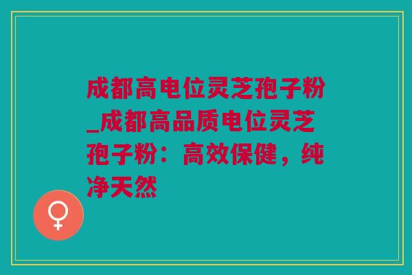 成都高电位灵芝孢子粉_成都高品质电位灵芝孢子粉：高效保健，纯净天然