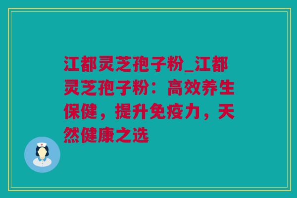 江都灵芝孢子粉_江都灵芝孢子粉：高效养生保健，提升免疫力，天然健康之选