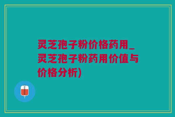 灵芝孢子粉价格药用_灵芝孢子粉药用价值与价格分析)