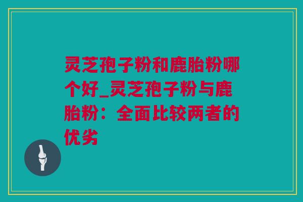 灵芝孢子粉和鹿胎粉哪个好_灵芝孢子粉与鹿胎粉：全面比较两者的优劣