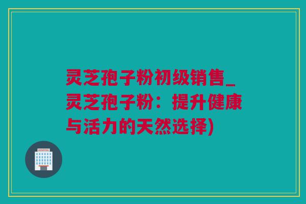 灵芝孢子粉初级销售_灵芝孢子粉：提升健康与活力的天然选择)