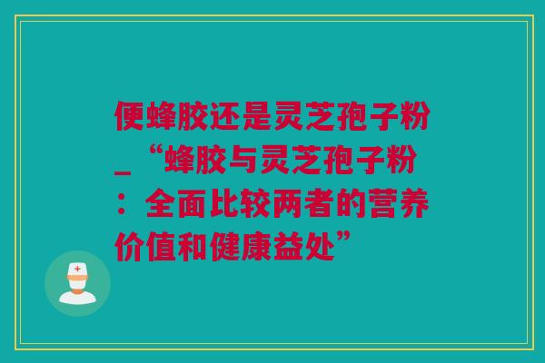 便蜂胶还是灵芝孢子粉_“蜂胶与灵芝孢子粉：全面比较两者的营养价值和健康益处”