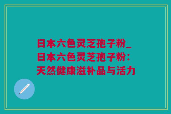 日本六色灵芝孢子粉_日本六色灵芝孢子粉：天然健康滋补品与活力