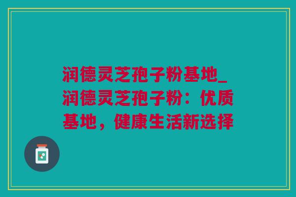 润德灵芝孢子粉基地_润德灵芝孢子粉：优质基地，健康生活新选择