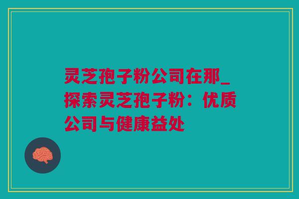 灵芝孢子粉公司在那_探索灵芝孢子粉：优质公司与健康益处