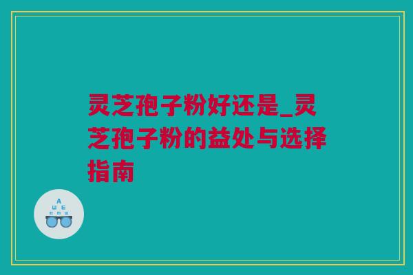 灵芝孢子粉好还是_灵芝孢子粉的益处与选择指南