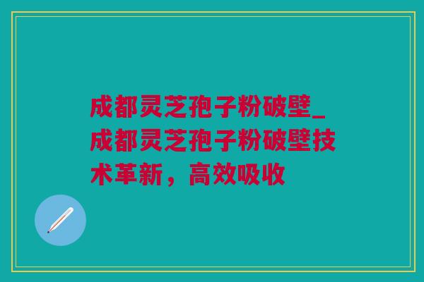 成都灵芝孢子粉破壁_成都灵芝孢子粉破壁技术革新，高效吸收