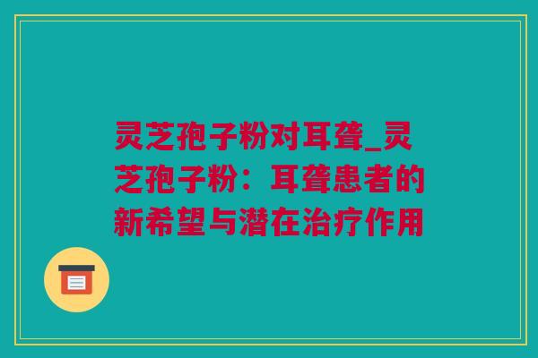 灵芝孢子粉对耳聋_灵芝孢子粉：耳聋患者的新希望与潜在治疗作用