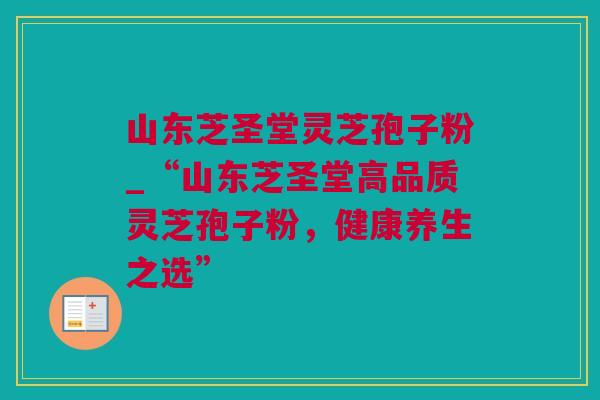 山东芝圣堂灵芝孢子粉_“山东芝圣堂高品质灵芝孢子粉，健康养生之选”