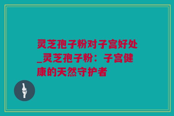 灵芝孢子粉对子宫好处_灵芝孢子粉：子宫健康的天然守护者