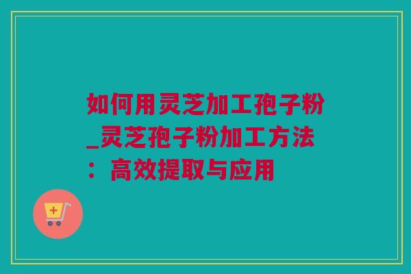 如何用灵芝加工孢子粉_灵芝孢子粉加工方法：高效提取与应用