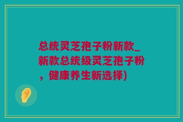 总统灵芝孢子粉新款_新款总统级灵芝孢子粉，健康养生新选择)