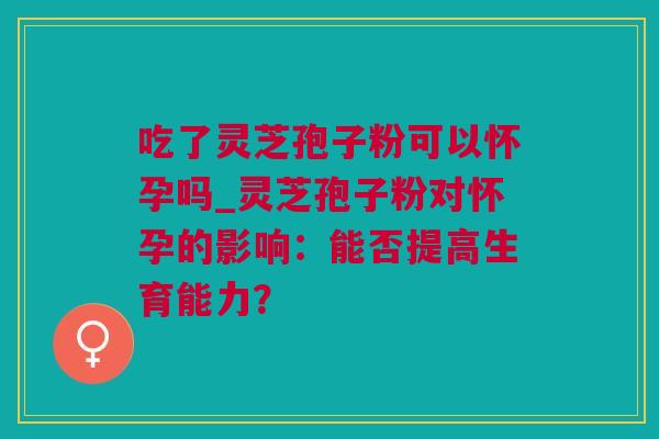 吃了灵芝孢子粉可以怀孕吗_灵芝孢子粉对怀孕的影响：能否提高生育能力？