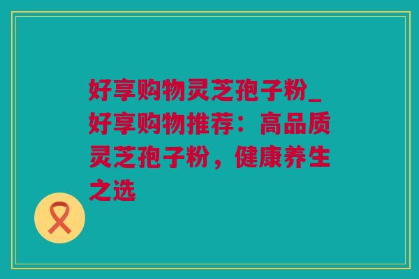 好享购物灵芝孢子粉_好享购物推荐：高品质灵芝孢子粉，健康养生之选