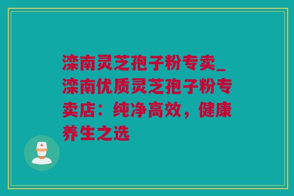 滦南灵芝孢子粉专卖_滦南优质灵芝孢子粉专卖店：纯净高效，健康养生之选