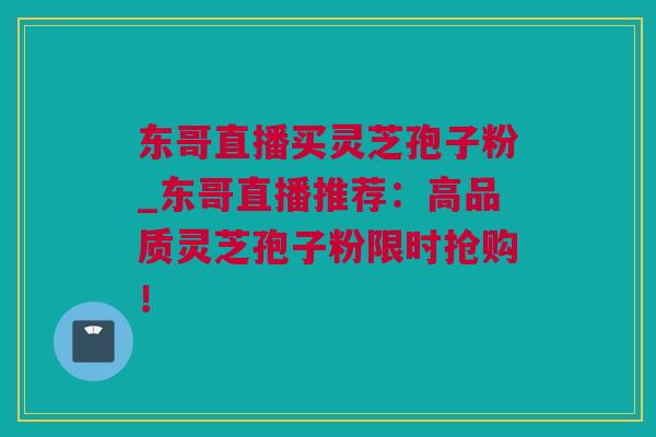 东哥直播买灵芝孢子粉_东哥直播推荐：高品质灵芝孢子粉限时抢购！